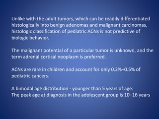 Unlike with the adult tumors, which can be readily differentiated
histologically into benign adenomas and malignant carcinomas,
histologic classification of pediatric ACNs is not predictive of
biologic behavior.
The malignant potential of a particular tumor is unknown, and the
term adrenal cortical neoplasm is preferred.
ACNs are rare in children and account for only 0.2%–0.5% of
pediatric cancers.
A bimodal age distribution - younger than 5 years of age.
The peak age at diagnosis in the adolescent group is 10–16 years
 