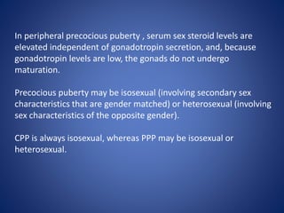 In peripheral precocious puberty , serum sex steroid levels are
elevated independent of gonadotropin secretion, and, because
gonadotropin levels are low, the gonads do not undergo
maturation.
Precocious puberty may be isosexual (involving secondary sex
characteristics that are gender matched) or heterosexual (involving
sex characteristics of the opposite gender).
CPP is always isosexual, whereas PPP may be isosexual or
heterosexual.
 