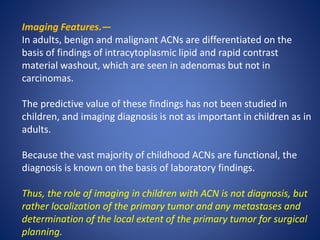 Imaging Features.—
In adults, benign and malignant ACNs are differentiated on the
basis of findings of intracytoplasmic lipid and rapid contrast
material washout, which are seen in adenomas but not in
carcinomas.
The predictive value of these findings has not been studied in
children, and imaging diagnosis is not as important in children as in
adults.
Because the vast majority of childhood ACNs are functional, the
diagnosis is known on the basis of laboratory findings.
Thus, the role of imaging in children with ACN is not diagnosis, but
rather localization of the primary tumor and any metastases and
determination of the local extent of the primary tumor for surgical
planning.
 
