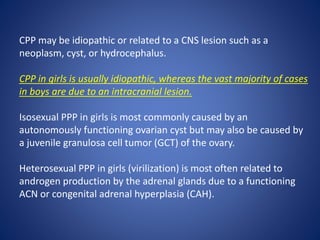 CPP may be idiopathic or related to a CNS lesion such as a
neoplasm, cyst, or hydrocephalus.
CPP in girls is usually idiopathic, whereas the vast majority of cases
in boys are due to an intracranial lesion.
Isosexual PPP in girls is most commonly caused by an
autonomously functioning ovarian cyst but may also be caused by
a juvenile granulosa cell tumor (GCT) of the ovary.
Heterosexual PPP in girls (virilization) is most often related to
androgen production by the adrenal glands due to a functioning
ACN or congenital adrenal hyperplasia (CAH).
 