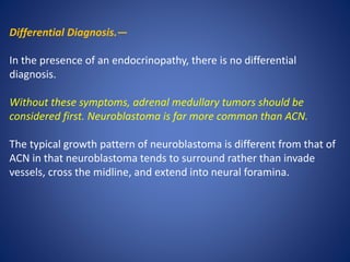 Differential Diagnosis.—
In the presence of an endocrinopathy, there is no differential
diagnosis.
Without these symptoms, adrenal medullary tumors should be
considered first. Neuroblastoma is far more common than ACN.
The typical growth pattern of neuroblastoma is different from that of
ACN in that neuroblastoma tends to surround rather than invade
vessels, cross the midline, and extend into neural foramina.
 