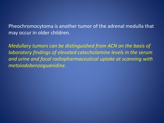 Pheochromocytoma is another tumor of the adrenal medulla that
may occur in older children.
Medullary tumors can be distinguished from ACN on the basis of
laboratory findings of elevated catecholamine levels in the serum
and urine and focal radiopharmaceutical uptake at scanning with
metaiodobenzoguanidine.
 