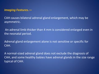 Imaging Features.—
CAH causes bilateral adrenal gland enlargement, which may be
asymmetric.
An adrenal limb thicker than 4 mm is considered enlarged even in
the neonatal period.
Adrenal gland enlargement alone is not sensitive or specific for
CAH.
A normal-sized adrenal gland does not exclude the diagnosis of
CAH, and some healthy babies have adrenal glands in the size range
typical of CAH.
 