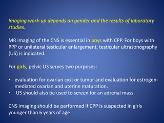 Imaging work-up depends on gender and the results of laboratory
studies.
MR imaging of the CNS is essential in boys with CPP. For boys with
PPP or unilateral testicular enlargement, testicular ultrasonography
(US) is indicated.
For girls, pelvic US serves two purposes:
• evaluation for ovarian cyst or tumor and evaluation for estrogen-
mediated ovarian and uterine maturation.
• US should also be used to screen for an adrenal mass
CNS imaging should be performed if CPP is suspected in girls
younger than 6 years of age
 