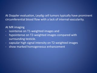 At Doppler evaluation, Leydig cell tumors typically have prominent
circumferential blood flow with a lack of internal vascularity.
At MR imaging
- isointense on T1-weighted images and
- hypointense on T2-weighted images compared with
surrounding testicle.
- capsular high signal intensity on T2-weighted images
- show marked homogeneous enhancement
 