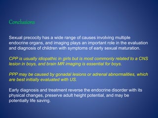 Conclusions
Sexual precocity has a wide range of causes involving multiple
endocrine organs, and imaging plays an important role in the evaluation
and diagnosis of children with symptoms of early sexual maturation.
CPP is usually idiopathic in girls but is most commonly related to a CNS
lesion in boys, and brain MR imaging is essential for boys.
PPP may be caused by gonadal lesions or adrenal abnormalities, which
are best initially evaluated with US.
Early diagnosis and treatment reverse the endocrine disorder with its
physical changes, preserve adult height potential, and may be
potentially life saving.
 