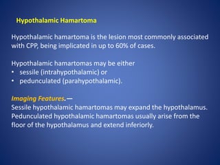 Hypothalamic Hamartoma
Hypothalamic hamartoma is the lesion most commonly associated
with CPP, being implicated in up to 60% of cases.
Hypothalamic hamartomas may be either
• sessile (intrahypothalamic) or
• pedunculated (parahypothalamic).
Imaging Features.—
Sessile hypothalamic hamartomas may expand the hypothalamus.
Pedunculated hypothalamic hamartomas usually arise from the
floor of the hypothalamus and extend inferiorly.
 