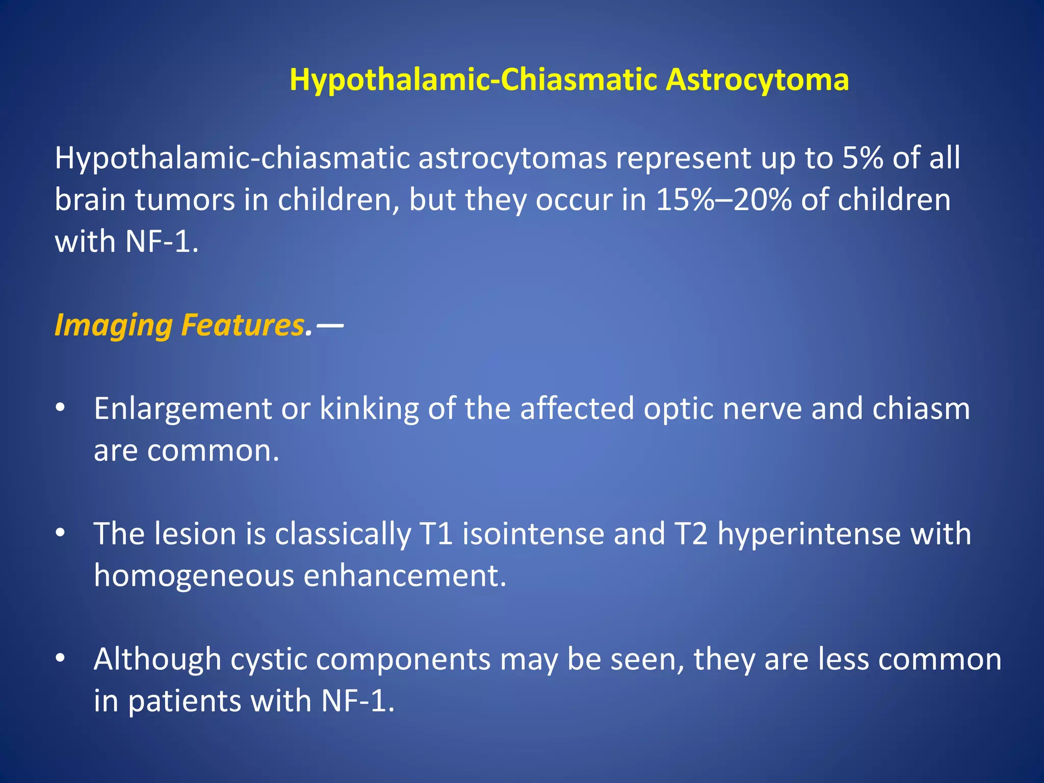 Hypothalamic-Chiasmatic Astrocytoma
Hypothalamic-chiasmatic astrocytomas represent up to 5% of all
brain tumors in children, but they occur in 15%–20% of children
with NF-1.
Imaging Features.—
• Enlargement or kinking of the affected optic nerve and chiasm
are common.
• The lesion is classically T1 isointense and T2 hyperintense with
homogeneous enhancement.
• Although cystic components may be seen, they are less common
in patients with NF-1.
 