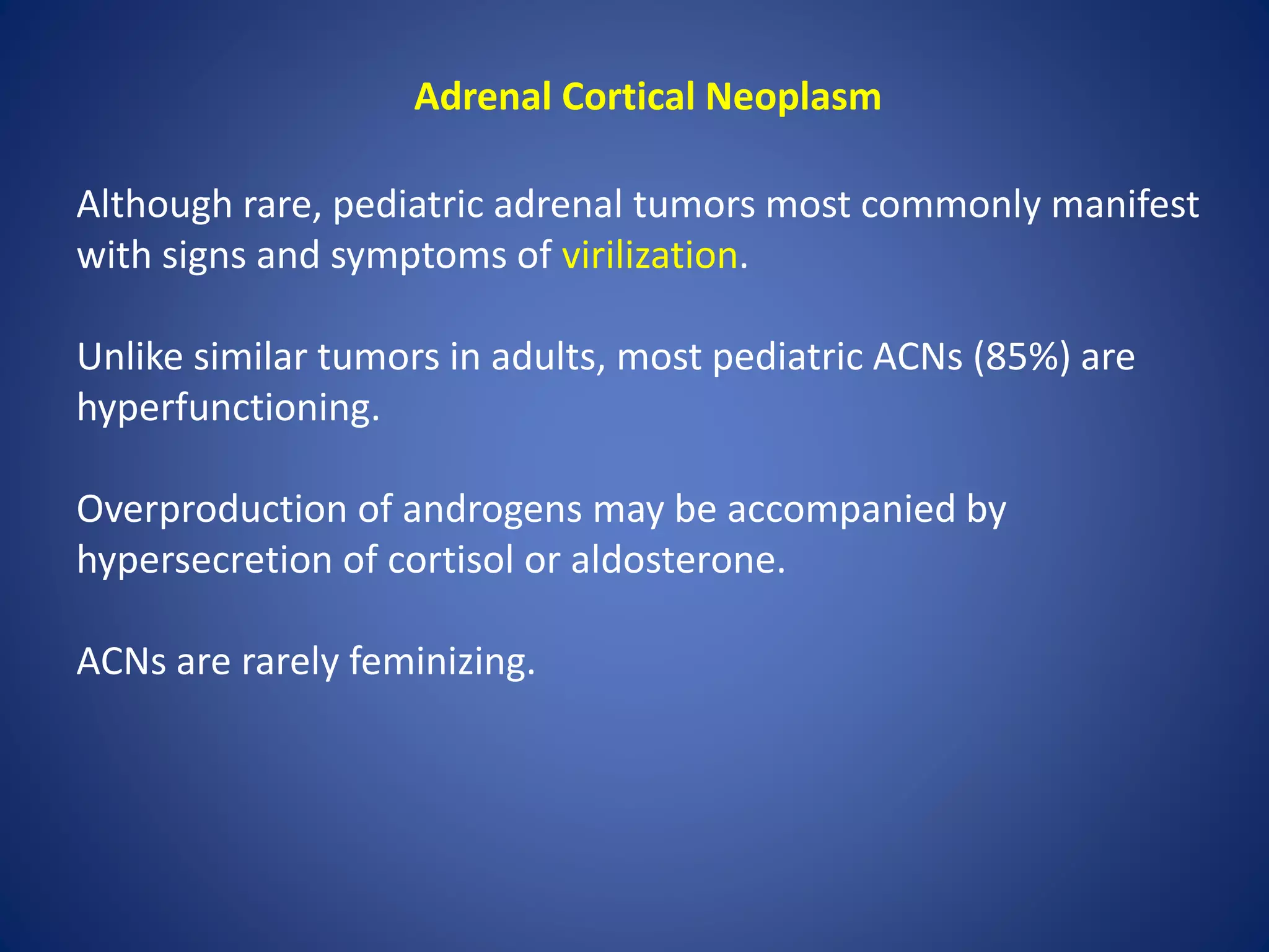 Adrenal Cortical Neoplasm
Although rare, pediatric adrenal tumors most commonly manifest
with signs and symptoms of virilization.
Unlike similar tumors in adults, most pediatric ACNs (85%) are
hyperfunctioning.
Overproduction of androgens may be accompanied by
hypersecretion of cortisol or aldosterone.
ACNs are rarely feminizing.
 