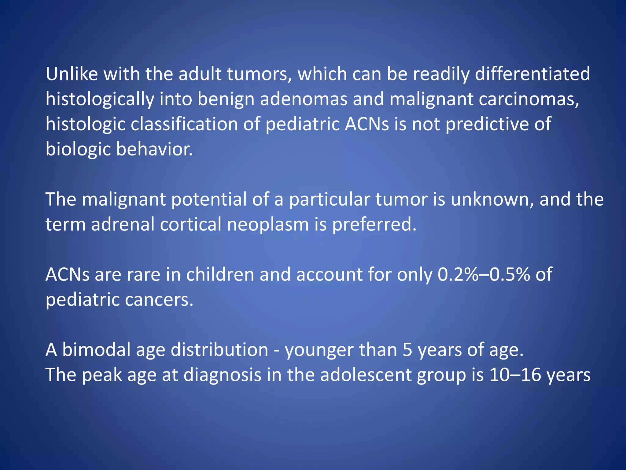 Unlike with the adult tumors, which can be readily differentiated
histologically into benign adenomas and malignant carcinomas,
histologic classification of pediatric ACNs is not predictive of
biologic behavior.
The malignant potential of a particular tumor is unknown, and the
term adrenal cortical neoplasm is preferred.
ACNs are rare in children and account for only 0.2%–0.5% of
pediatric cancers.
A bimodal age distribution - younger than 5 years of age.
The peak age at diagnosis in the adolescent group is 10–16 years
 