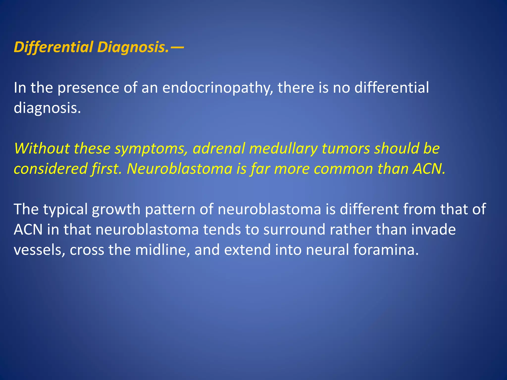 Differential Diagnosis.—
In the presence of an endocrinopathy, there is no differential
diagnosis.
Without these symptoms, adrenal medullary tumors should be
considered first. Neuroblastoma is far more common than ACN.
The typical growth pattern of neuroblastoma is different from that of
ACN in that neuroblastoma tends to surround rather than invade
vessels, cross the midline, and extend into neural foramina.
 