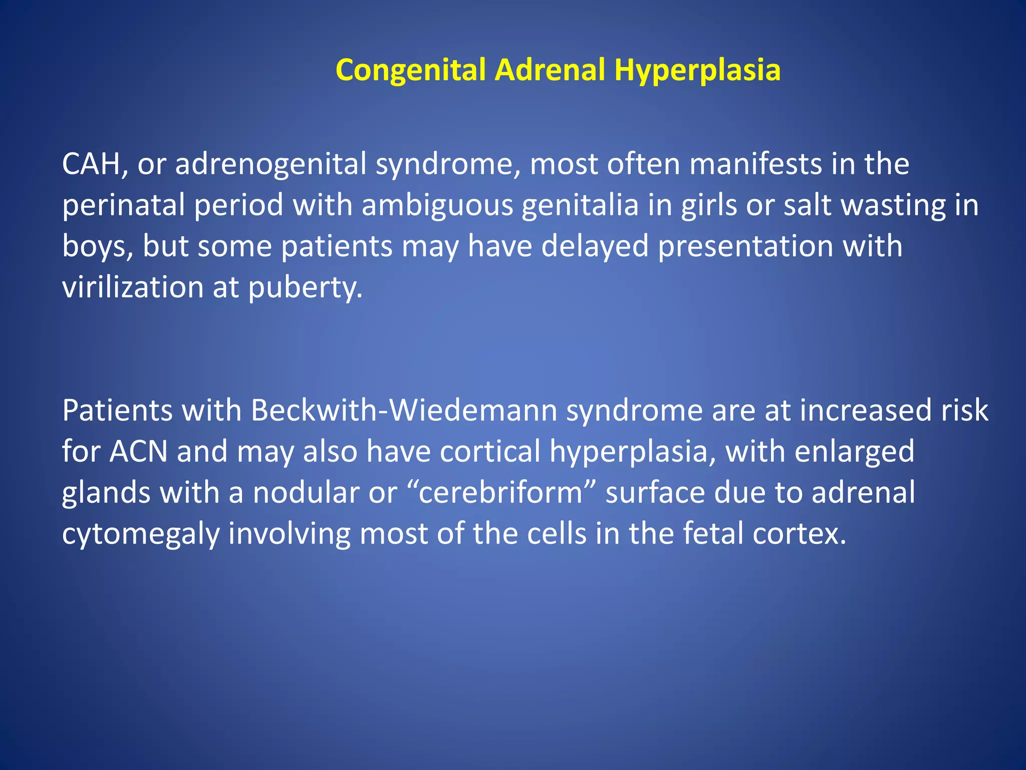 Congenital Adrenal Hyperplasia
CAH, or adrenogenital syndrome, most often manifests in the
perinatal period with ambiguous genitalia in girls or salt wasting in
boys, but some patients may have delayed presentation with
virilization at puberty.
Patients with Beckwith-Wiedemann syndrome are at increased risk
for ACN and may also have cortical hyperplasia, with enlarged
glands with a nodular or “cerebriform” surface due to adrenal
cytomegaly involving most of the cells in the fetal cortex.
 