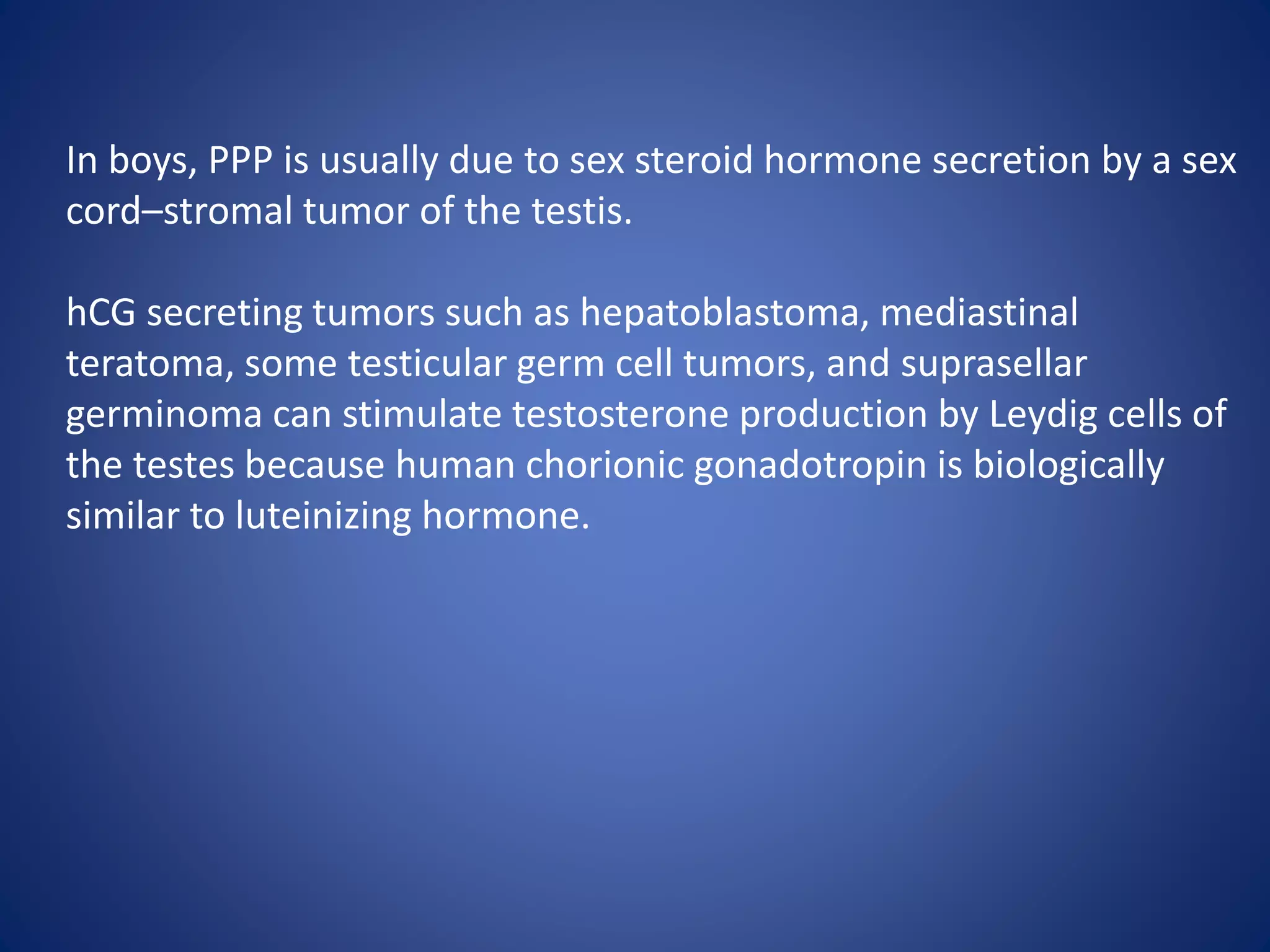 In boys, PPP is usually due to sex steroid hormone secretion by a sex
cord–stromal tumor of the testis.
hCG secreting tumors such as hepatoblastoma, mediastinal
teratoma, some testicular germ cell tumors, and suprasellar
germinoma can stimulate testosterone production by Leydig cells of
the testes because human chorionic gonadotropin is biologically
similar to luteinizing hormone.
 