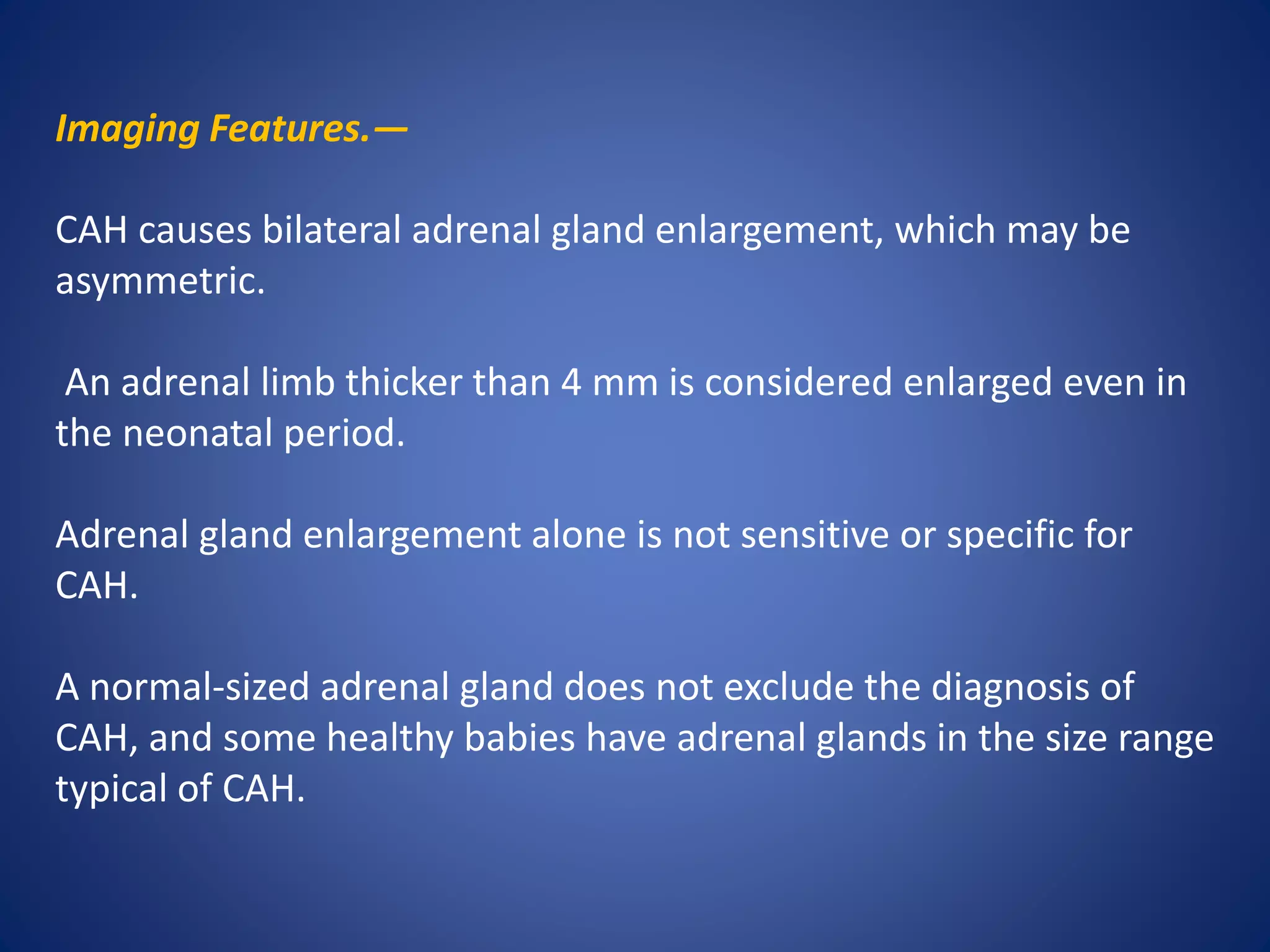 Imaging Features.—
CAH causes bilateral adrenal gland enlargement, which may be
asymmetric.
An adrenal limb thicker than 4 mm is considered enlarged even in
the neonatal period.
Adrenal gland enlargement alone is not sensitive or specific for
CAH.
A normal-sized adrenal gland does not exclude the diagnosis of
CAH, and some healthy babies have adrenal glands in the size range
typical of CAH.
 