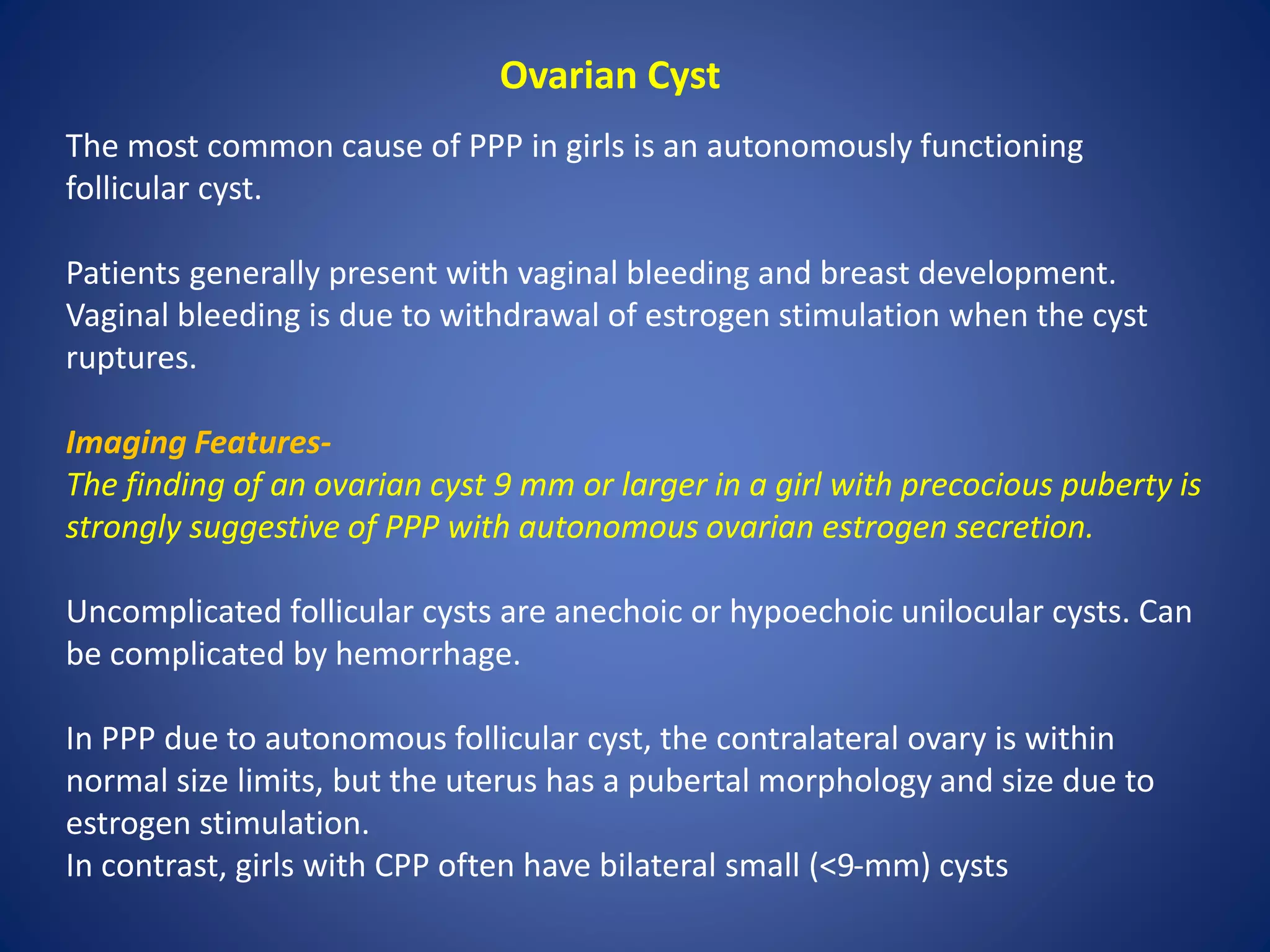 Ovarian Cyst
The most common cause of PPP in girls is an autonomously functioning
follicular cyst.
Patients generally present with vaginal bleeding and breast development.
Vaginal bleeding is due to withdrawal of estrogen stimulation when the cyst
ruptures.
Imaging Features-
The finding of an ovarian cyst 9 mm or larger in a girl with precocious puberty is
strongly suggestive of PPP with autonomous ovarian estrogen secretion.
Uncomplicated follicular cysts are anechoic or hypoechoic unilocular cysts. Can
be complicated by hemorrhage.
In PPP due to autonomous follicular cyst, the contralateral ovary is within
normal size limits, but the uterus has a pubertal morphology and size due to
estrogen stimulation.
In contrast, girls with CPP often have bilateral small (<9-mm) cysts
 
