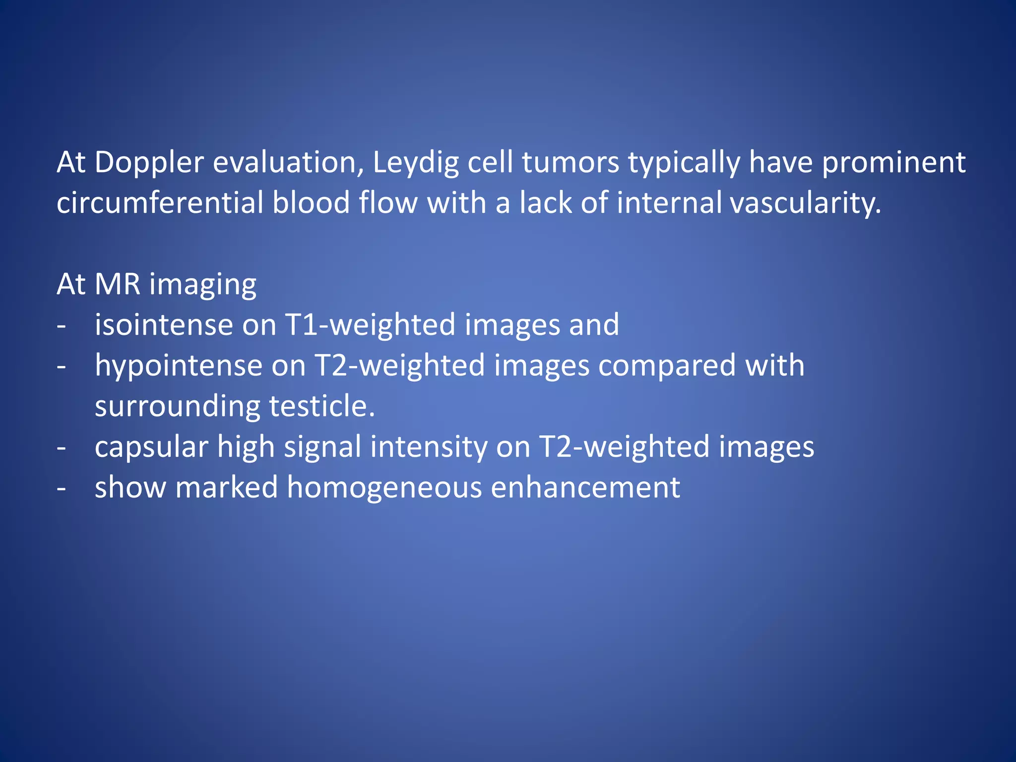 At Doppler evaluation, Leydig cell tumors typically have prominent
circumferential blood flow with a lack of internal vascularity.
At MR imaging
- isointense on T1-weighted images and
- hypointense on T2-weighted images compared with
surrounding testicle.
- capsular high signal intensity on T2-weighted images
- show marked homogeneous enhancement
 