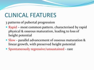 CLINICAL FEATURES
3 patterns of pubertal progression
 Rapid – most common pattern. characterised by rapid
physical & osseous maturation, leading to loss of
height potential
 Slow - parallel advancement of osseous maturation &
linear growth, with preserved height potential
 Spontaneously regressive/unsustained - rare
 