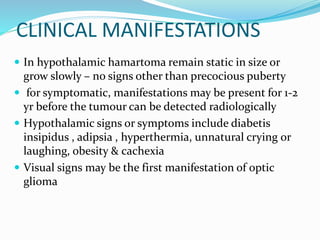 CLINICAL MANIFESTATIONS
 In hypothalamic hamartoma remain static in size or
grow slowly – no signs other than precocious puberty
 for symptomatic, manifestations may be present for 1-2
yr before the tumour can be detected radiologically
 Hypothalamic signs or symptoms include diabetis
insipidus , adipsia , hyperthermia, unnatural crying or
laughing, obesity & cachexia
 Visual signs may be the first manifestation of optic
glioma
 