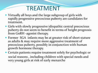 TREATMENT
 Virtually all boys and the large subgroup of girls with
rapidly progressive precocious puberty are candidates for
treatment.
 Girls with slowly progressive idiopathic central precocious
puberty do not seem to benefit in terms of height prognosis
from GnRH -agonist therapy.
 Former SGA infants may be at greater risk of short stature
as adults & may require more aggressive treatment of
precocious puberty, possibly in conjunction with human
growth hormone therapy.
 Certain patients require treatment solely for psychologic or
social reasons , including children with special needs and
very young girls at risk of early menarche
 