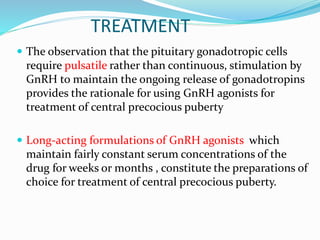TREATMENT
 The observation that the pituitary gonadotropic cells
require pulsatile rather than continuous, stimulation by
GnRH to maintain the ongoing release of gonadotropins
provides the rationale for using GnRH agonists for
treatment of central precocious puberty
 Long-acting formulations of GnRH agonists which
maintain fairly constant serum concentrations of the
drug for weeks or months , constitute the preparations of
choice for treatment of central precocious puberty.
 