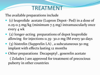 TREATMENT
The available preparations include
 (1) leuprolide acetate (Lupron Depot- Ped) in a dose of
0.25-0.3 mg/kg (minimum 7.5 mg) intramuscularly once
every 4 wk
 (2) longer-acting preparations of depot leuprolide
allowing for injections 11.35- 30.0 mg IM every 90 days
 (3) histrelin (Supprelin LA) , a subcutaneous 50 mg
implant with effects lasting 12 months
 Other preparations Decapeptyl , goserelin acetate
( Zoladex ) are approved for treatment of precocious
puberty in other countries
 