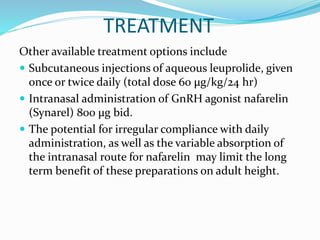 TREATMENT
Other available treatment options include
 Subcutaneous injections of aqueous leuprolide, given
once or twice daily (total dose 60 μg/kg/24 hr)
 Intranasal administration of GnRH agonist nafarelin
(Synarel) 800 μg bid.
 The potential for irregular compliance with daily
administration, as well as the variable absorption of
the intranasal route for nafarelin may limit the long
term benefit of these preparations on adult height.
 