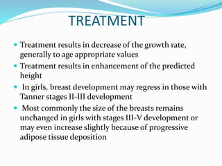 TREATMENT
 Treatment results in decrease of the growth rate,
generally to age appropriate values
 Treatment results in enhancement of the predicted
height
 In girls, breast development may regress in those with
Tanner stages II-III development
 Most commonly the size of the breasts remains
unchanged in girls with stages III-V development or
may even increase slightly because of progressive
adipose tissue deposition
 