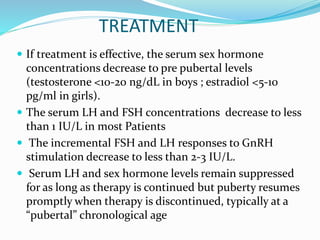 TREATMENT
 If treatment is effective, the serum sex hormone
concentrations decrease to pre pubertal levels
(testosterone <10-20 ng/dL in boys ; estradiol <5-10
pg/ml in girls).
 The serum LH and FSH concentrations decrease to less
than 1 IU/L in most Patients
 The incremental FSH and LH responses to GnRH
stimulation decrease to less than 2-3 IU/L.
 Serum LH and sex hormone levels remain suppressed
for as long as therapy is continued but puberty resumes
promptly when therapy is discontinued, typically at a
“pubertal” chronological age
 