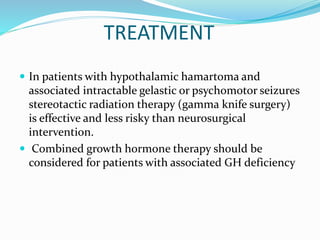 TREATMENT
 In patients with hypothalamic hamartoma and
associated intractable gelastic or psychomotor seizures
stereotactic radiation therapy (gamma knife surgery)
is effective and less risky than neurosurgical
intervention.
 Combined growth hormone therapy should be
considered for patients with associated GH deficiency
 