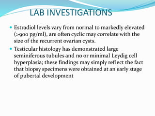 LAB INVESTIGATIONS
 Estradiol levels vary from normal to markedly elevated
(>900 pg/ml), are often cyclic may correlate with the
size of the recurrent ovarian cysts.
 Testicular histology has demonstrated large
seminiferous tubules and no or minimal Leydig cell
hyperplasia; these findings may simply reflect the fact
that biopsy specimens were obtained at an early stage
of pubertal development
 