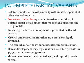 INCOMPLETE (PARTIAL) VARIANTS
 Isolated manifestations of precocity without development of
other signs of puberty
 Premature thelarche - sporadic, transient condition of
isolated breast development that most often appears in the
1st 2 yr of life.
 In some girls, breast development is present at birth and
persists.
 Growth and osseous maturation are normal or slightly
advanced.
 The genitalia show no evidence of estrogenic stimulation.
 Breast development may regress after 2 yr, often persists for
3-5 yr, and is rarely progressive.
 Menarche occurs at the expected age , and reproduction is
normal.
 