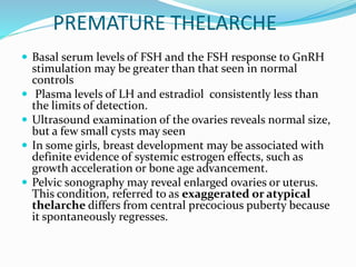 PREMATURE THELARCHE
 Basal serum levels of FSH and the FSH response to GnRH
stimulation may be greater than that seen in normal
controls
 Plasma levels of LH and estradiol consistently less than
the limits of detection.
 Ultrasound examination of the ovaries reveals normal size,
but a few small cysts may seen
 In some girls, breast development may be associated with
definite evidence of systemic estrogen effects, such as
growth acceleration or bone age advancement.
 Pelvic sonography may reveal enlarged ovaries or uterus.
This condition, referred to as exaggerated or atypical
thelarche differs from central precocious puberty because
it spontaneously regresses.
 