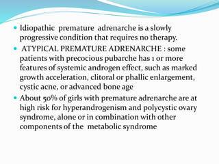  Idiopathic premature adrenarche is a slowly
progressive condition that requires no therapy.
 ATYPICAL PREMATURE ADRENARCHE : some
patients with precocious pubarche has 1 or more
features of systemic androgen effect, such as marked
growth acceleration, clitoral or phallic enlargement,
cystic acne, or advanced bone age
 About 50% of girls with premature adrenarche are at
high risk for hyperandrogenism and polycystic ovary
syndrome, alone or in combination with other
components of the metabolic syndrome
 