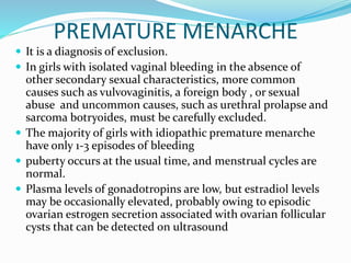 PREMATURE MENARCHE
 It is a diagnosis of exclusion.
 In girls with isolated vaginal bleeding in the absence of
other secondary sexual characteristics, more common
causes such as vulvovaginitis, a foreign body , or sexual
abuse and uncommon causes, such as urethral prolapse and
sarcoma botryoides, must be carefully excluded.
 The majority of girls with idiopathic premature menarche
have only 1-3 episodes of bleeding
 puberty occurs at the usual time, and menstrual cycles are
normal.
 Plasma levels of gonadotropins are low, but estradiol levels
may be occasionally elevated, probably owing to episodic
ovarian estrogen secretion associated with ovarian follicular
cysts that can be detected on ultrasound
 