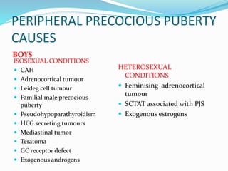 PERIPHERAL PRECOCIOUS PUBERTY
CAUSES
BOYS
ISOSEXUAL CONDITIONS
 CAH
 Adrenocortical tumour
 Leideg cell tumour
 Familial male precocious
puberty
 Pseudohypoparathyroidism
 HCG secreting tumours
 Mediastinal tumor
 Teratoma
 GC receptor defect
 Exogenous androgens
HETEROSEXUAL
CONDITIONS
 Feminising adrenocortical
tumour
 SCTAT associated with PJS
 Exogenous estrogens
 