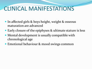 CLINICAL MANIFESTATIONS
 In affected girls & boys height, weight & osseous
maturation are advanced
 Early closure of the epiphyses & ultimate stature is less
 Mental development is usually compatible with
chronological age
 Emotional behaviour & mood swings common
 
