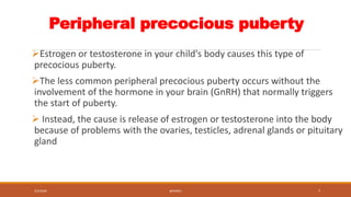 Peripheral precocious puberty
Estrogen or testosterone in your child's body causes this type of
precocious puberty.
The ...