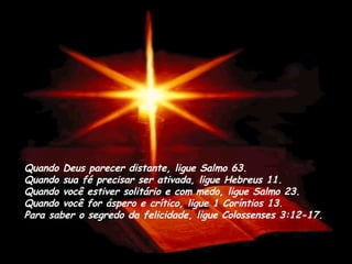 Quando Deus parecer distante, ligue Salmo 63. Quando sua fé precisar ser ativada, ligue Hebreus 11.  Quando você estiver solitário e com medo, ligue Salmo 23.  Quando você for áspero e crítico, ligue 1 Coríntios 13. Para saber o segredo da felicidade, ligue Colossenses 3:12-17. 
