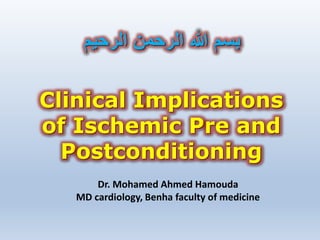 Clinical Implications
of Ischemic Pre and
Postconditioning
‫الرحيم‬ ‫الرحمن‬ ‫هللا‬ ‫بسم‬
Dr. Mohamed Ahmed Hamouda
MD cardiology, Benha faculty of medicine
 