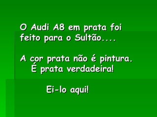 O Audi A8 em prata foi
feito para o Sultão....

A cor prata não é pintura.
  É prata verdadeira! 

      Ei-lo aqui!
 
