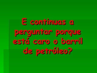 E continuas a
perguntar porque
está caro o barril
  de petróleo?
 