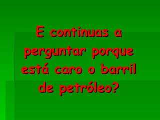 E continuas a perguntar porque está caro o barril de petróleo? 
