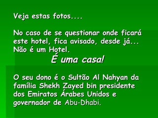 Veja estas fotos....

No caso de se questionar onde ficará
este hotel, fica avisado, desde já...
Não é um Hotel.
           É uma casa! 
 
O seu dono é o Sultão Al Nahyan da
família Shekh Zayed bin presidente
dos Emiratos Árabes Unidos e
governador de Abu-Dhabi. 
 