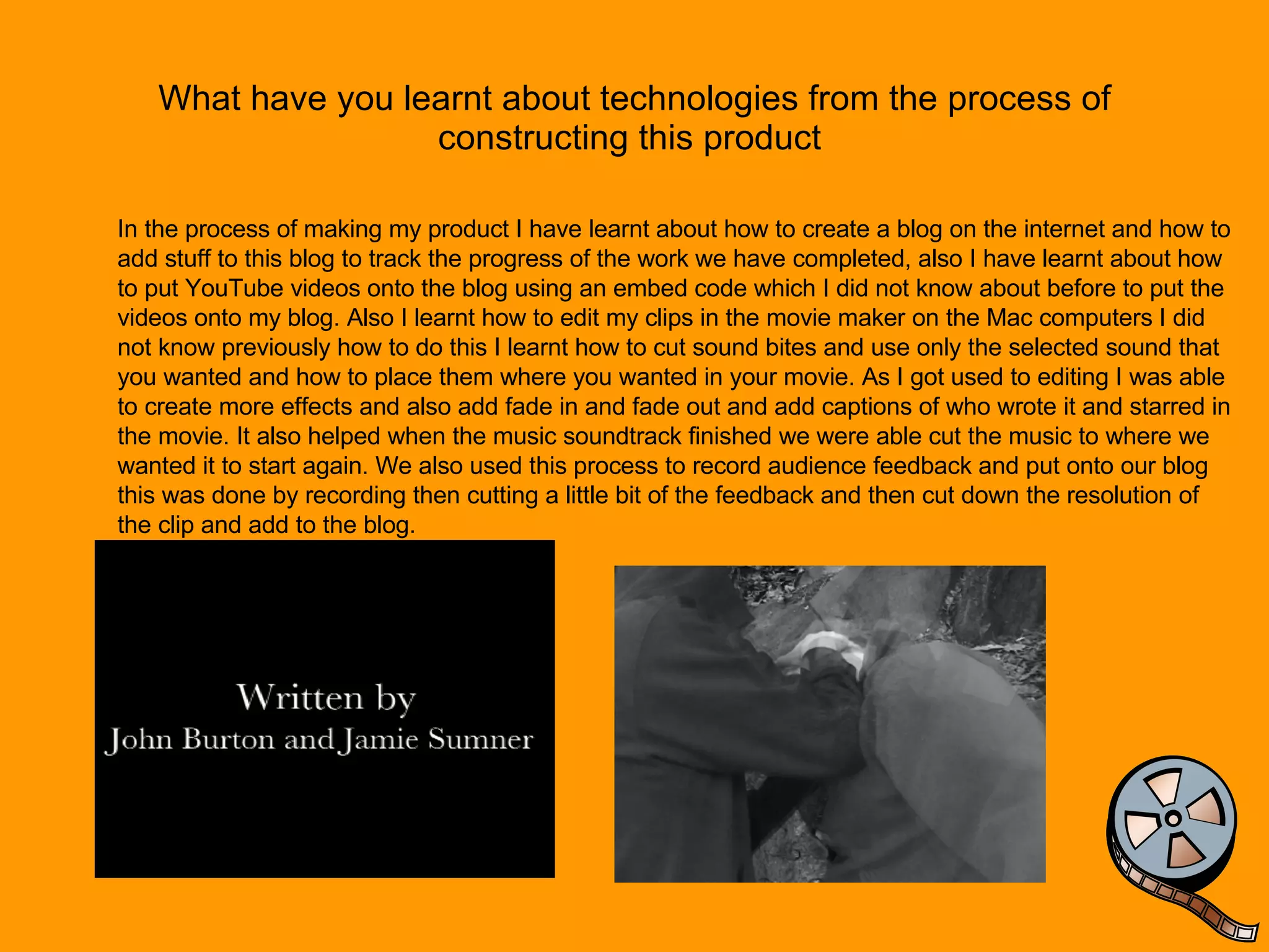 What have you learnt about technologies from the process of constructing this product  In the process of making my product I have learnt about how to create a blog on the internet and how to add stuff to this blog to track the progress of the work we have completed, also I have learnt about how to put YouTube videos onto the blog using an embed code which I did not know about before to put the videos onto my blog. Also I learnt how to edit my clips in the movie maker on the Mac computers I did not know previously how to do this I learnt how to cut sound bites and use only the selected sound that you wanted and how to place them where you wanted in your movie. As I got used to editing I was able to create more effects and also add fade in and fade out and add captions of who wrote it and starred in the movie. It also helped when the music soundtrack finished we were able cut the music to where we wanted it to start again. We also used this process to record audience feedback and put onto our blog this was done by recording then cutting a little bit of the feedback and then cut down the resolution of the clip and add to the blog. 