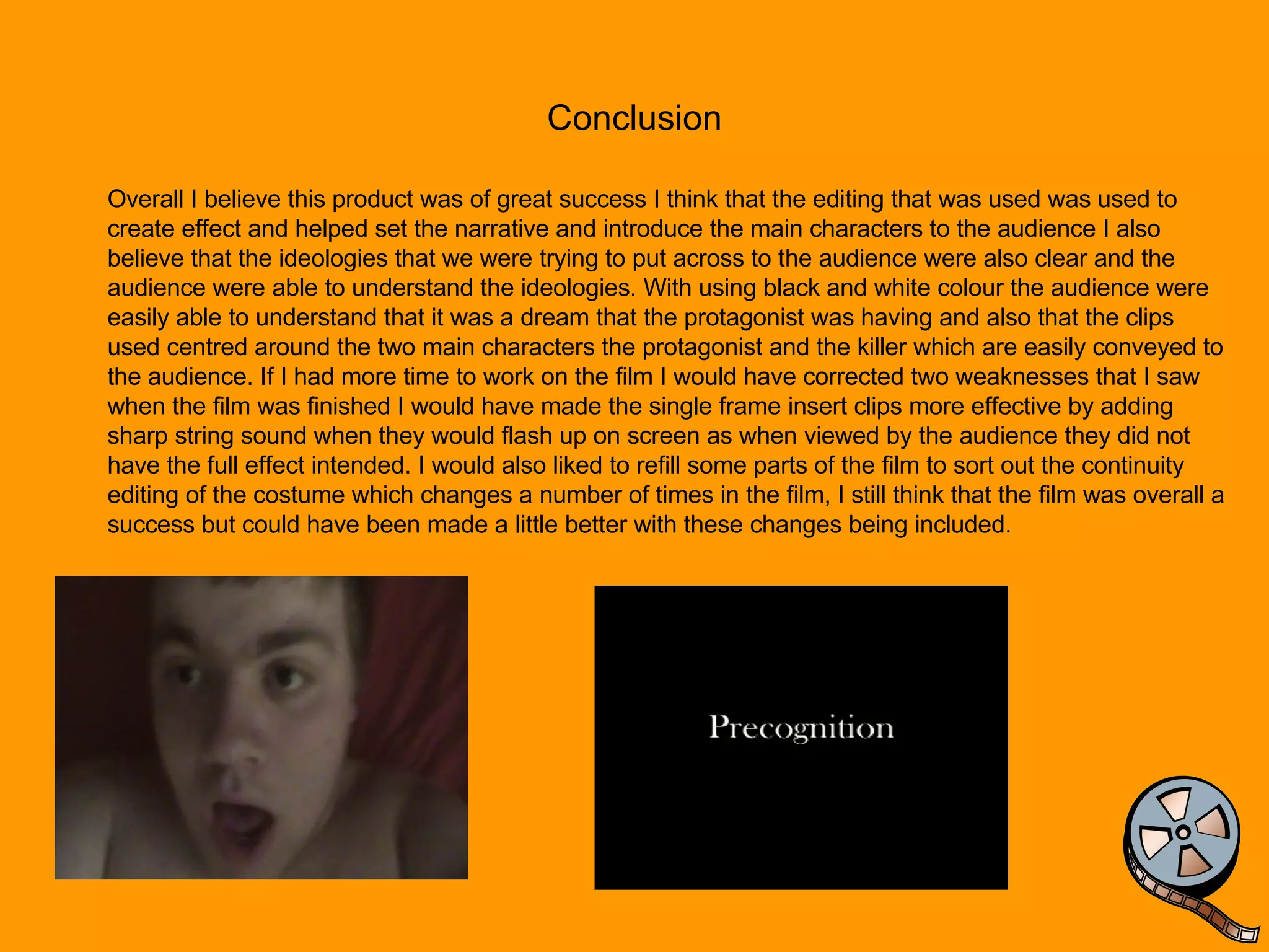 Conclusion Overall I believe this product was of great success I think that the editing that was used was used to create effect and helped set the narrative and introduce the main characters to the audience I also believe that the ideologies that we were trying to put across to the audience were also clear and the audience were able to understand the ideologies. With using black and white colour the audience were easily able to understand that it was a dream that the protagonist was having and also that the clips used centred around the two main characters the protagonist and the killer which are easily conveyed to the audience. If I had more time to work on the film I would have corrected two weaknesses that I saw when the film was finished I would have made the single frame insert clips more effective by adding sharp string sound when they would flash up on screen as when viewed by the audience they did not have the full effect intended. I would also liked to refill some parts of the film to sort out the continuity editing of the costume which changes a number of times in the film, I still think that the film was overall a success but could have been made a little better with these changes being included. 