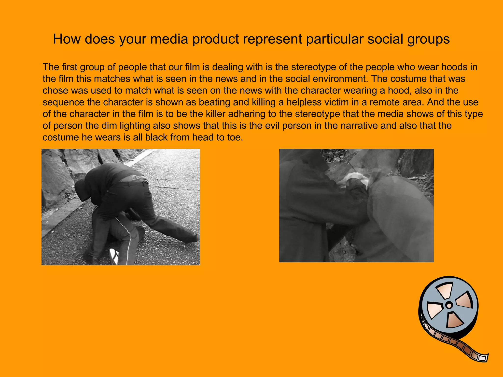 How does your media product represent particular social groups The first group of people that our film is dealing with is the stereotype of the people who wear hoods in the film this matches what is seen in the news and in the social environment. The costume that was chose was used to match what is seen on the news with the character wearing a hood, also in the sequence the character is shown as beating and killing a helpless victim in a remote area. And the use of the character in the film is to be the killer adhering to the stereotype that the media shows of this type of person the dim lighting also shows that this is the evil person in the narrative and also that the costume he wears is all black from head to toe.  