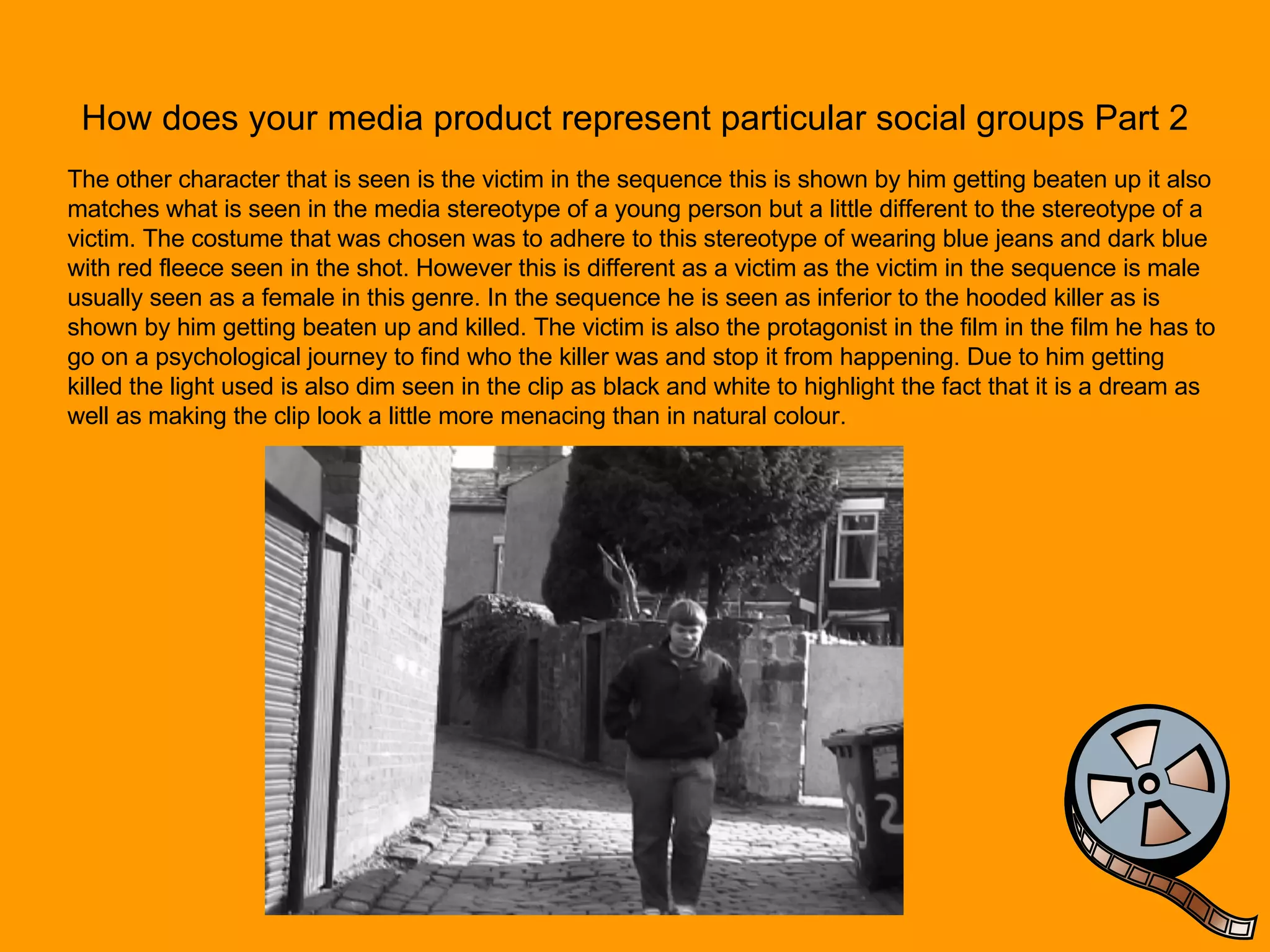 How does your media product represent particular social groups Part 2 The other character that is seen is the victim in the sequence this is shown by him getting beaten up it also matches what is seen in the media stereotype of a young person but a little different to the stereotype of a victim. The costume that was chosen was to adhere to this stereotype of wearing blue jeans and dark blue with red fleece seen in the shot. However this is different as a victim as the victim in the sequence is male usually seen as a female in this genre. In the sequence he is seen as inferior to the hooded killer as is shown by him getting beaten up and killed. The victim is also the protagonist in the film in the film he has to go on a psychological journey to find who the killer was and stop it from happening. Due to him getting killed the light used is also dim seen in the clip as black and white to highlight the fact that it is a dream as well as making the clip look a little more menacing than in natural colour. 