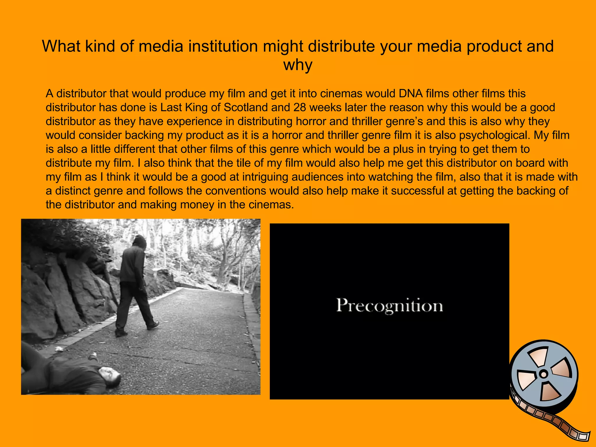 What kind of media institution might distribute your media product and why A distributor that would produce my film and get it into cinemas would DNA films other films this distributor has done is Last King of Scotland and 28 weeks later the reason why this would be a good distributor as they have experience in distributing horror and thriller genre’s and this is also why they would consider backing my product as it is a horror and thriller genre film it is also psychological. My film is also a little different that other films of this genre which would be a plus in trying to get them to distribute my film. I also think that the tile of my film would also help me get this distributor on board with my film as I think it would be a good at intriguing audiences into watching the film, also that it is made with a distinct genre and follows the conventions would also help make it successful at getting the backing of the distributor and making money in the cinemas.  