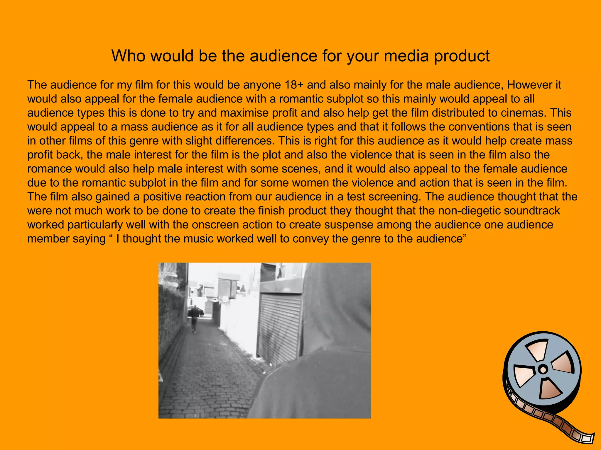 Who would be the audience for your media product The audience for my film for this would be anyone 18+ and also mainly for the male audience, However it would also appeal for the female audience with a romantic subplot so this mainly would appeal to all audience types this is done to try and maximise profit and also help get the film distributed to cinemas. This would appeal to a mass audience as it for all audience types and that it follows the conventions that is seen in other films of this genre with slight differences. This is right for this audience as it would help create mass profit back, the male interest for the film is the plot and also the violence that is seen in the film also the romance would also help male interest with some scenes, and it would also appeal to the female audience due to the romantic subplot in the film and for some women the violence and action that is seen in the film. The film also gained a positive reaction from our audience in a test screening. The audience thought that the were not much work to be done to create the finish product they thought that the non-diegetic soundtrack worked particularly well with the onscreen action to create suspense among the audience one audience member saying “ I thought the music worked well to convey the genre to the audience”  