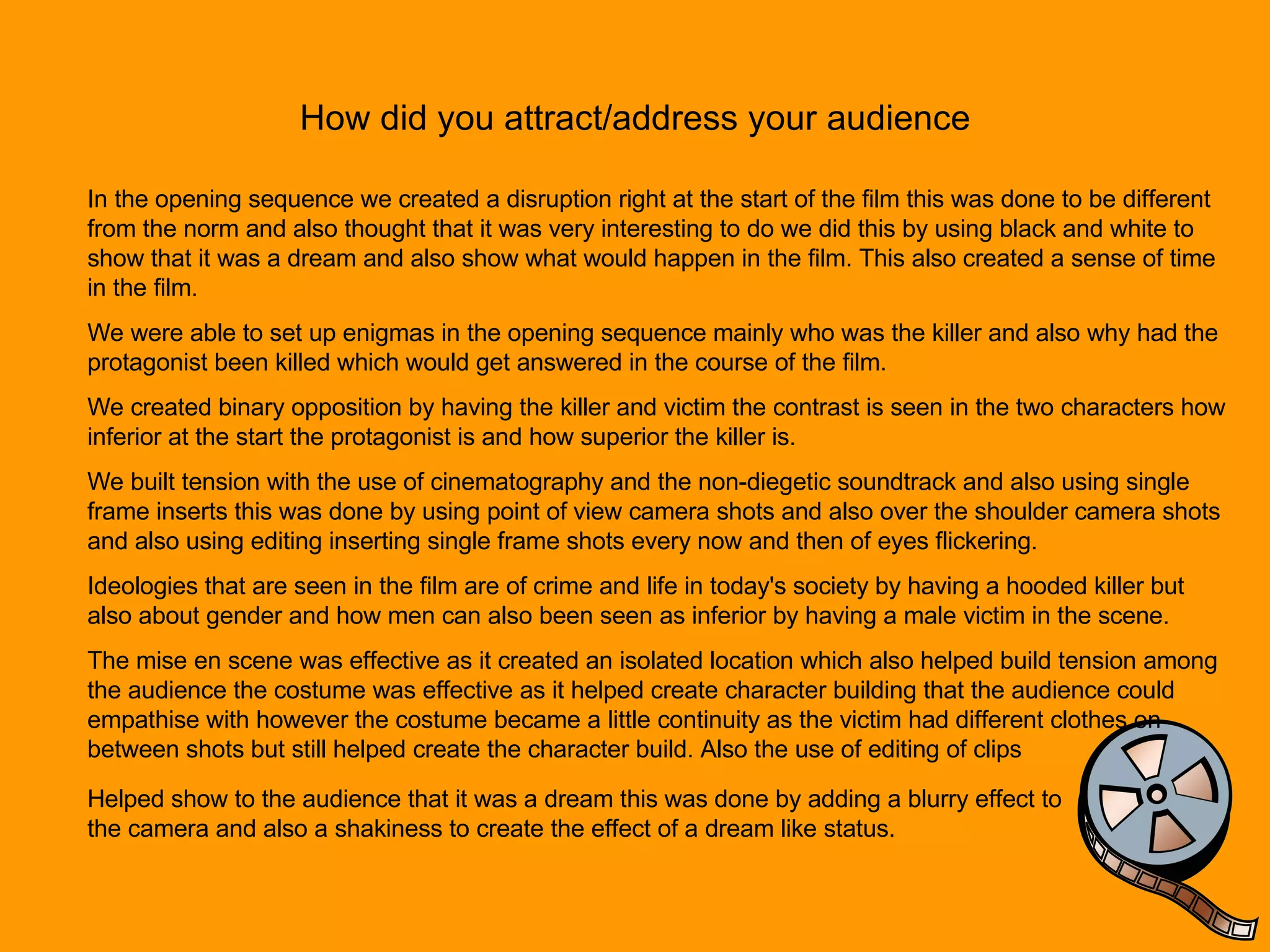 How did you attract/address your audience In the opening sequence we created a disruption right at the start of the film this was done to be different from the norm and also thought that it was very interesting to do we did this by using black and white to show that it was a dream and also show what would happen in the film. This also created a sense of time in the film. We were able to set up enigmas in the opening sequence mainly who was the killer and also why had the protagonist been killed which would get answered in the course of the film.  We created binary opposition by having the killer and victim the contrast is seen in the two characters how inferior at the start the protagonist is and how superior the killer is. We built tension with the use of cinematography and the non-diegetic soundtrack and also using single frame inserts this was done by using point of view camera shots and also over the shoulder camera shots and also using editing inserting single frame shots every now and then of eyes flickering. Ideologies that are seen in the film are of crime and life in today's society by having a hooded killer but also about gender and how men can also been seen as inferior by having a male victim in the scene.  The mise en scene was effective as it created an isolated location which also helped build tension among the audience the costume was effective as it helped create character building that the audience could empathise with however the costume became a little continuity as the victim had different clothes on between shots but still helped create the character build. Also the use of editing of clips Helped show to the audience that it was a dream this was done by adding a blurry effect to the camera and also a shakiness to create the effect of a dream like status. 